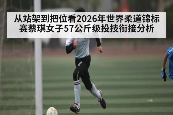 从站架到把位看2026年世界柔道锦标赛蔡琪女子57公斤级投技衔接分析